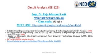 Circuit Analysis (EE-126)
Engr. Dr. Raja Masood Larik
rmlarik@neduet.edu.pk
• Class code: ak3xqba
MEET LINK: https://meet.google.com/lookup/g6rnx4hvb2
• B.E (Electrical Engineering), NED University of Engineering & Technology Karachi, Sindh-Pakistan. 1998.
• M.Engg (Electrical Engineering, CGPA 3.45/4.00), NED University of Engineering& Technology Karachi,
Sindh-Pakistan. 2006
• Doctor of Philosophy (Electrical Engineering) from University Technology Malaysia (UTM). CGPA
3.67/4.00 2019.
• Dr. Larik (Google Scholar Profile)
• https://scholar.google.com/citations?hl=en&user=7z1g_I0AAAAJ
Lecture Notes by Dr.R.M.Larik 1
 
