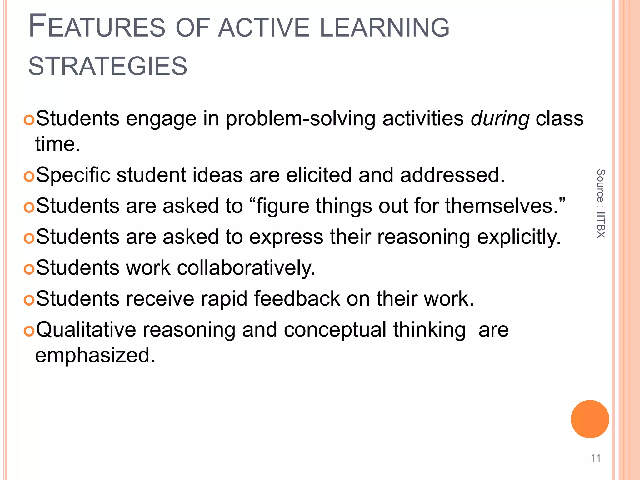 Source:IITBX
Students engage in problem-solving activities during class
time.
Speciﬁc student ideas are elicited and addressed.
Students are asked to “ﬁgure things out for themselves.”
Students are asked to express their reasoning explicitly.
Students work collaboratively.
Students receive rapid feedback on their work.
Qualitative reasoning and conceptual thinking are
emphasized.
FEATURES OF ACTIVE LEARNING
STRATEGIES
11
 