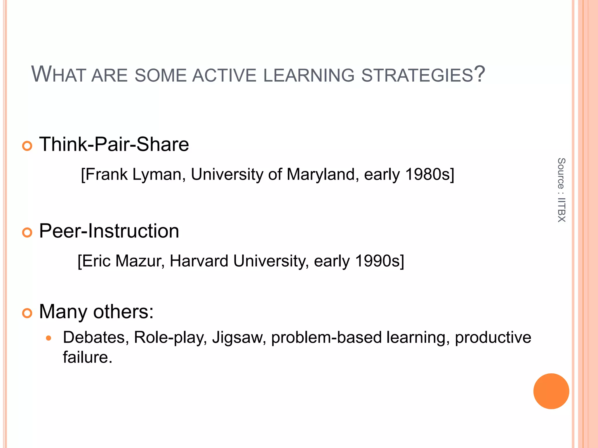 WHAT ARE SOME ACTIVE LEARNING STRATEGIES?
 Think-Pair-Share
[Frank Lyman, University of Maryland, early 1980s]
 Peer-Instruction
[Eric Mazur, Harvard University, early 1990s]
 Many others:
 Debates, Role-play, Jigsaw, problem-based learning, productive
failure.
Source:IITBX
 