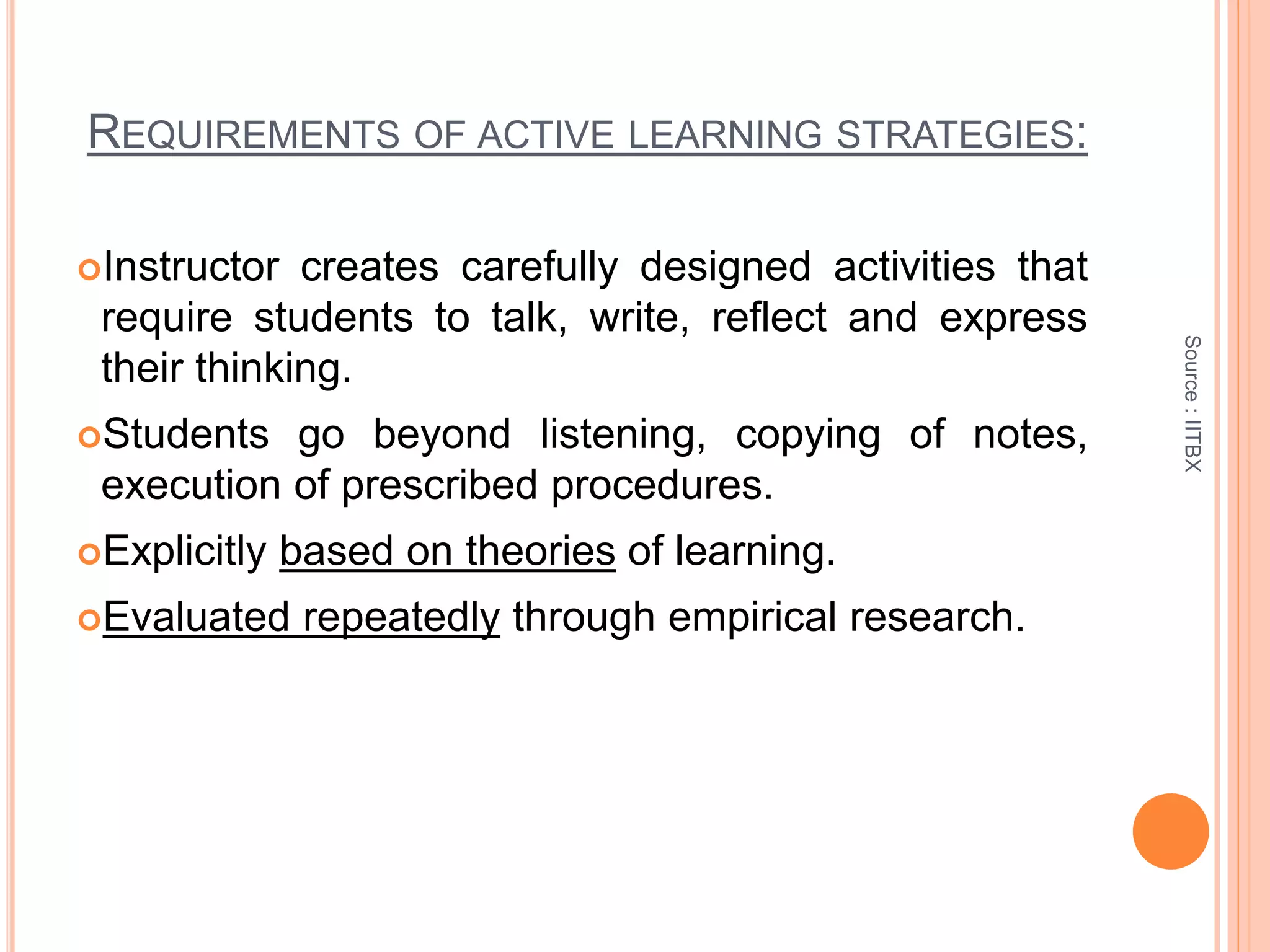REQUIREMENTS OF ACTIVE LEARNING STRATEGIES:
Instructor creates carefully designed activities that
require students to talk, write, reflect and express
their thinking.
Students go beyond listening, copying of notes,
execution of prescribed procedures.
Explicitly based on theories of learning.
Evaluated repeatedly through empirical research.
Source:IITBX
 