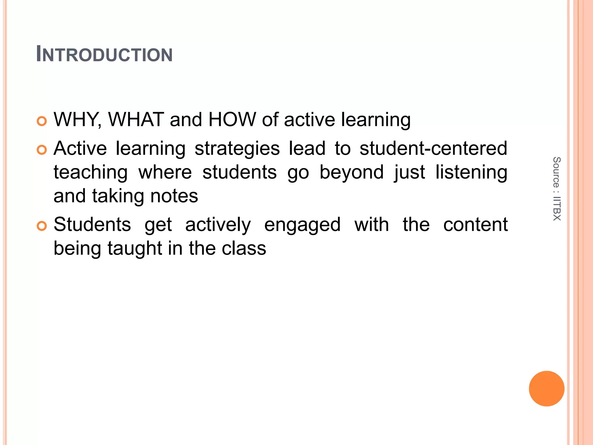 INTRODUCTION
 WHY, WHAT and HOW of active learning
 Active learning strategies lead to student-centered
teaching where students go beyond just listening
and taking notes
 Students get actively engaged with the content
being taught in the class
Source:IITBX
 