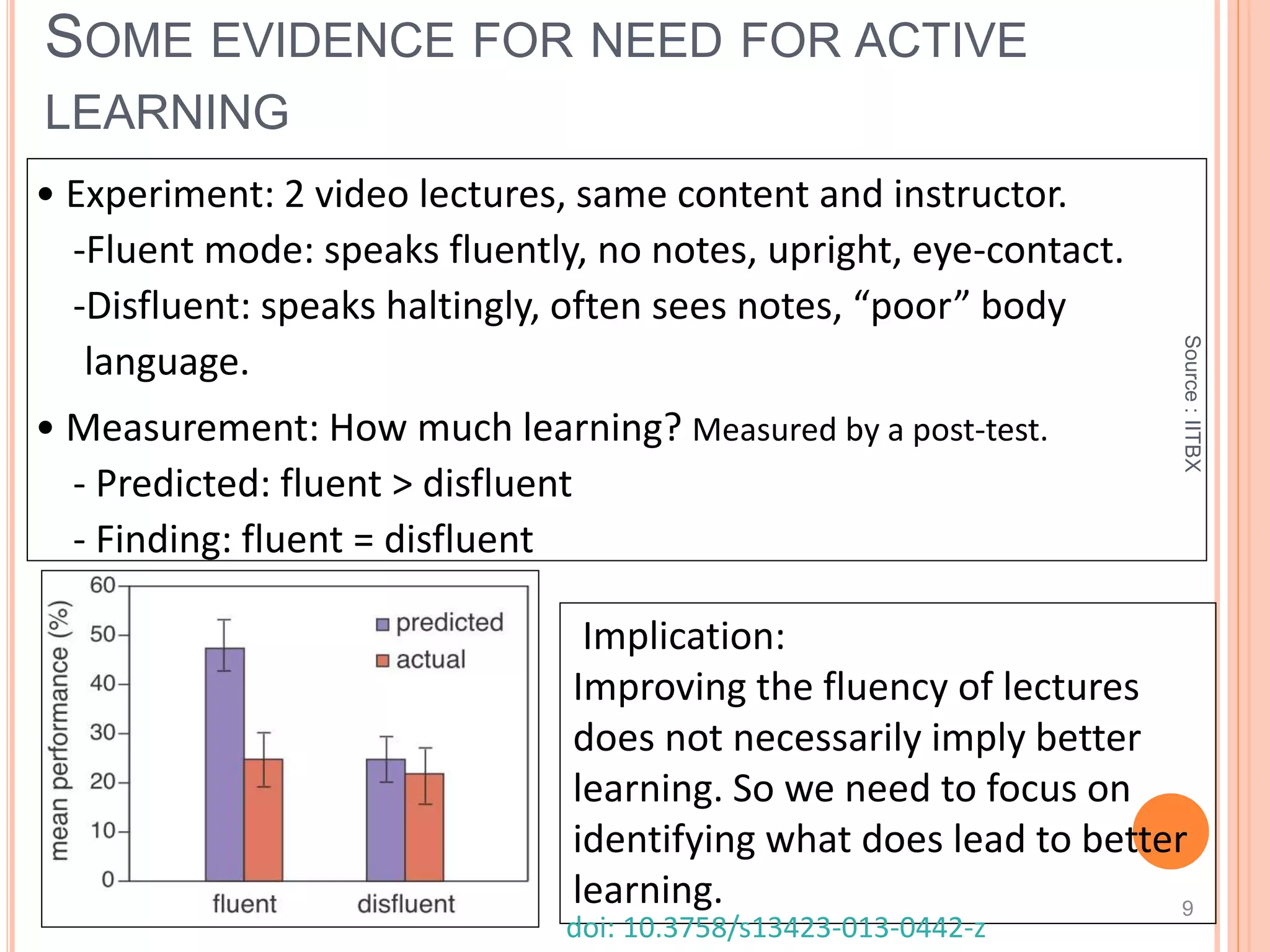 Source:IITBX
SOME EVIDENCE FOR NEED FOR ACTIVE
LEARNING
9
• Experiment: 2 video lectures, same content and instructor.
-Fluent mode: speaks fluently, no notes, upright, eye-contact.
-Disfluent: speaks haltingly, often sees notes, “poor” body
language.
• Measurement: How much learning? Measured by a post-test.
- Predicted: fluent > disfluent
- Finding: fluent = disfluent
Implication:
Improving the fluency of lectures
does not necessarily imply better
learning. So we need to focus on
identifying what does lead to better
learning.
doi: 10.3758/s13423-013-0442-z
 