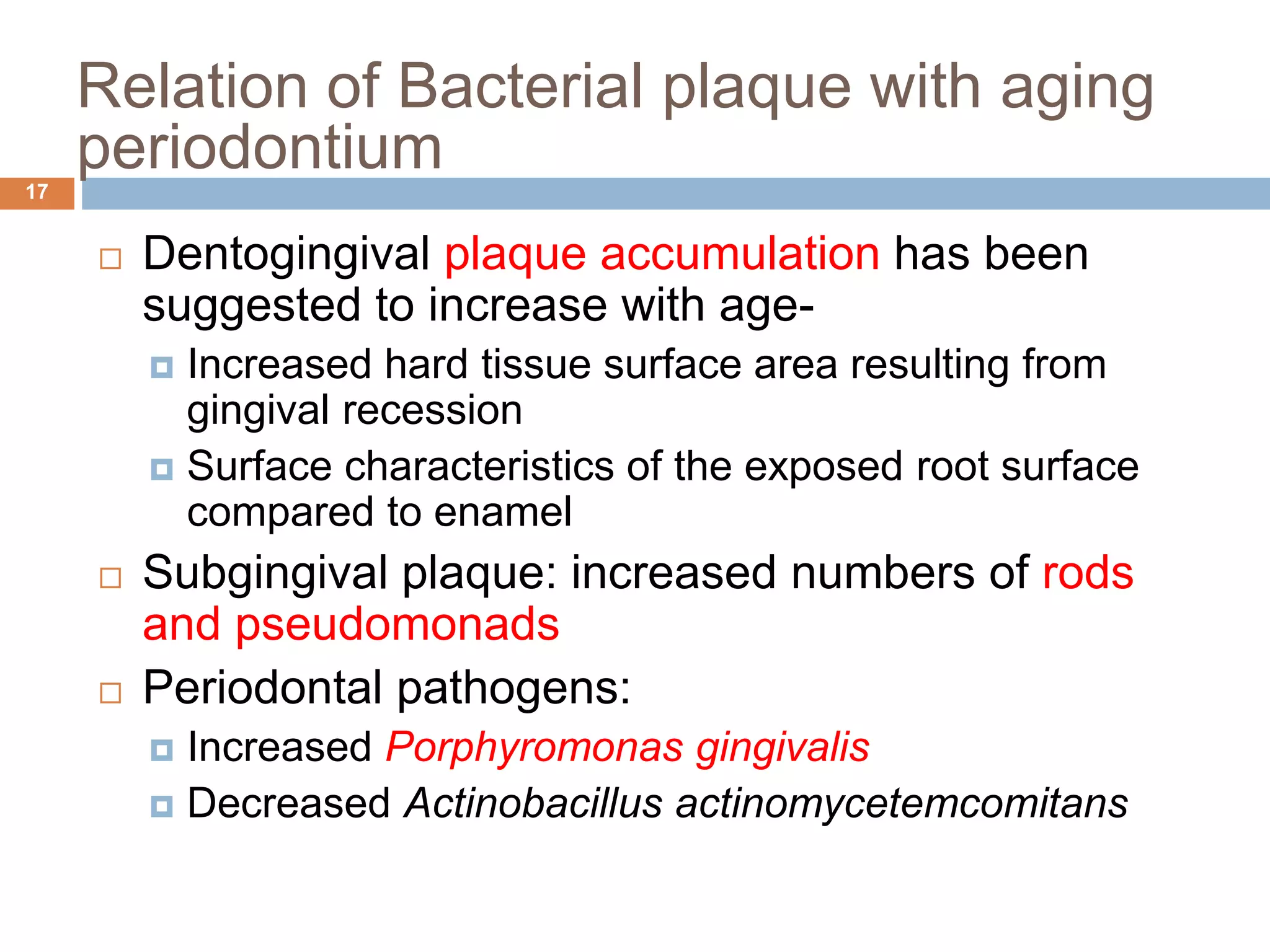  Dentogingival plaque accumulation has been
suggested to increase with age-
 Increased hard tissue surface area resulting from
gingival recession
 Surface characteristics of the exposed root surface
compared to enamel
 Subgingival plaque: increased numbers of rods
and pseudomonads
 Periodontal pathogens:
 Increased Porphyromonas gingivalis
 Decreased Actinobacillus actinomycetemcomitans
Relation of Bacterial plaque with aging
periodontium17
 