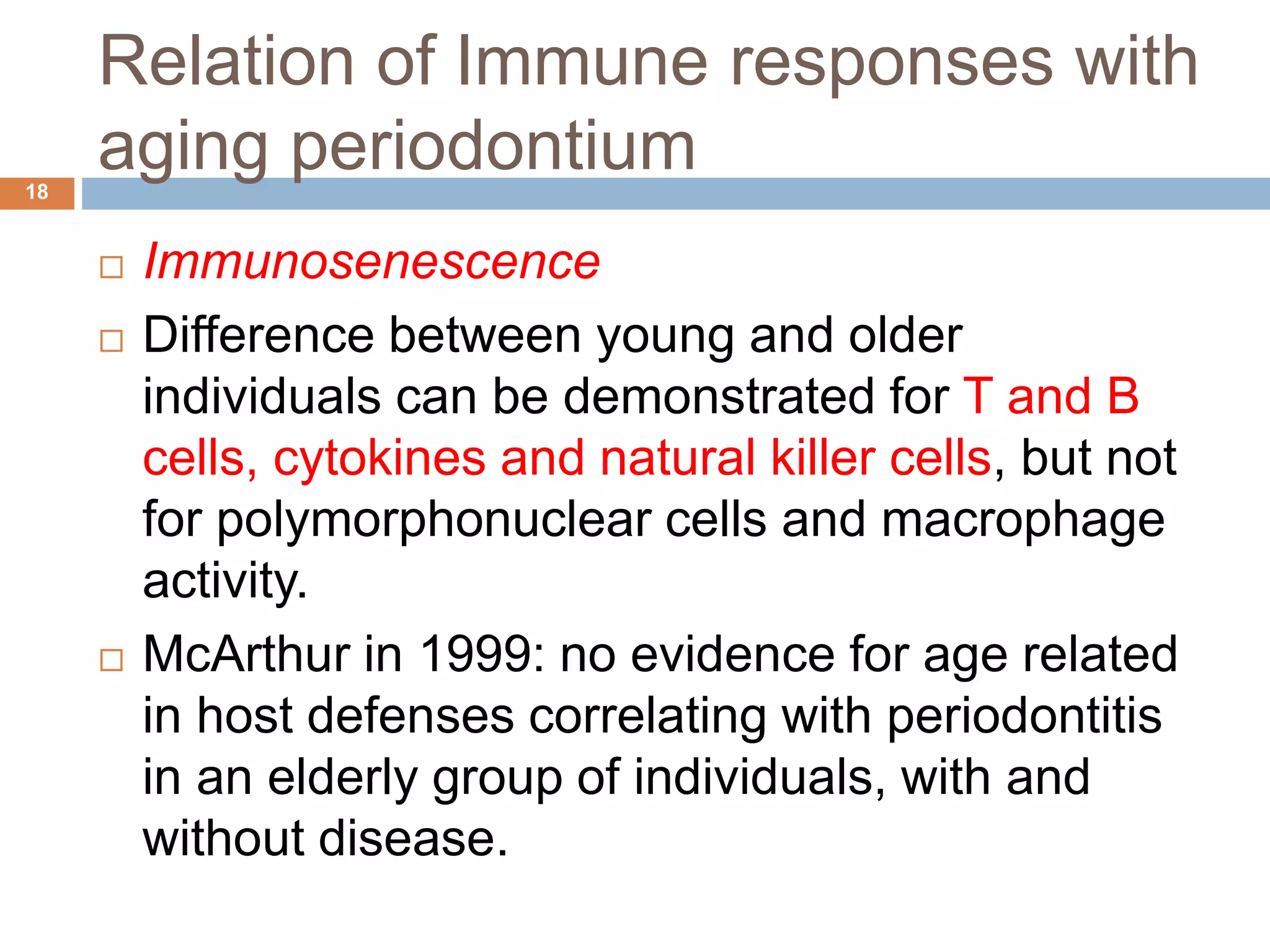 Relation of Immune responses with
aging periodontium
 Immunosenescence
 Difference between young and older
individuals can be demonstrated for T and B
cells, cytokines and natural killer cells, but not
for polymorphonuclear cells and macrophage
activity.
 McArthur in 1999: no evidence for age related
in host defenses correlating with periodontitis
in an elderly group of individuals, with and
without disease.
18
 
