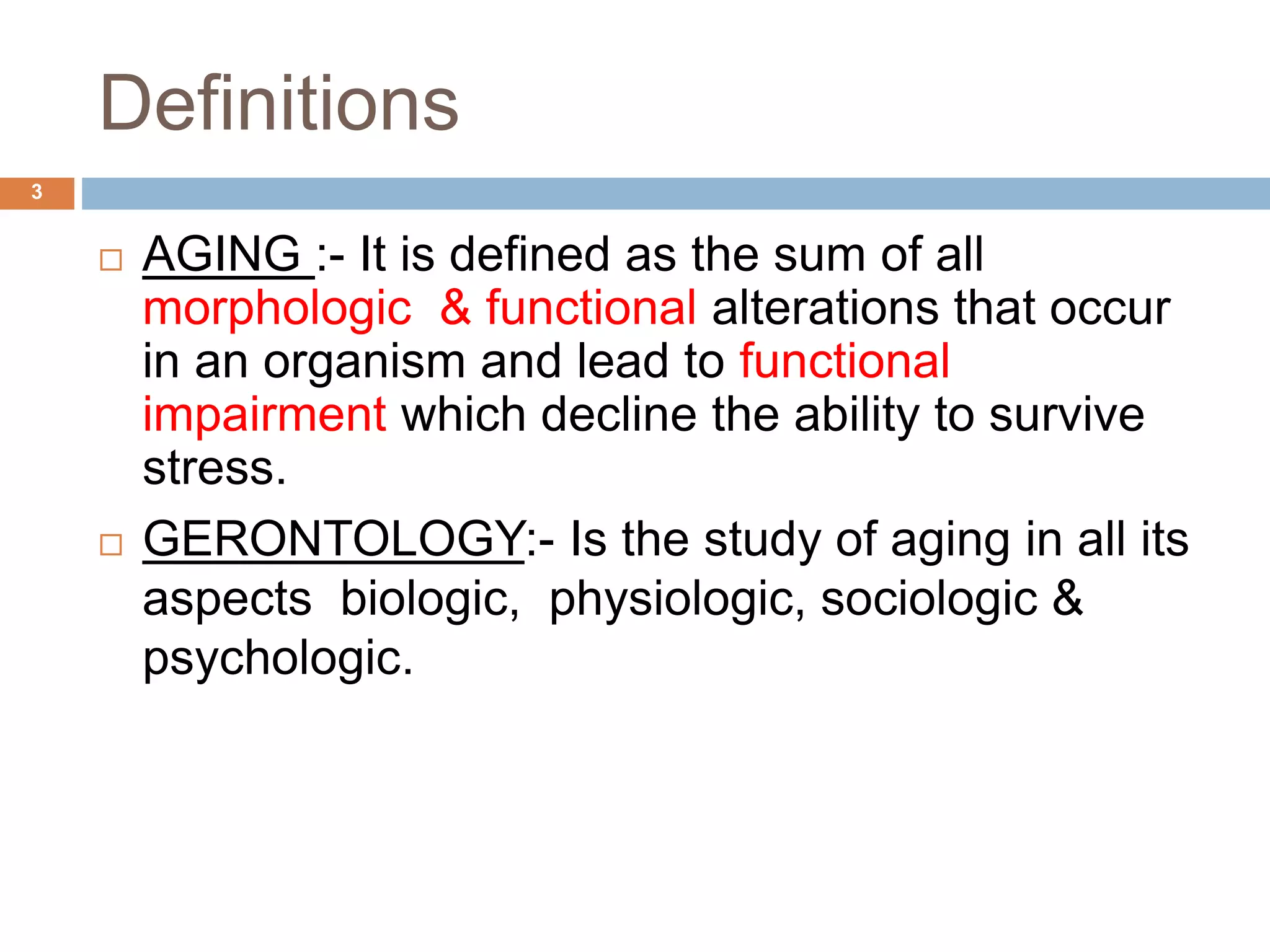  AGING :- It is defined as the sum of all
morphologic & functional alterations that occur
in an organism and lead to functional
impairment which decline the ability to survive
stress.
 GERONTOLOGY:- Is the study of aging in all its
aspects biologic, physiologic, sociologic &
psychologic.
Definitions
3
 