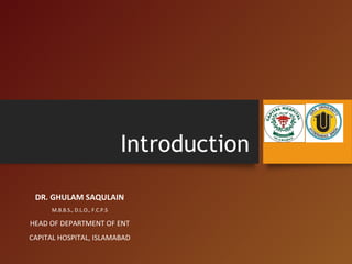Introduction
DR. GHULAM SAQULAIN
M.B.B.S., D.L.O., F.C.P.S
HEAD OF DEPARTMENT OF ENT
CAPITAL HOSPITAL, ISLAMABAD
 