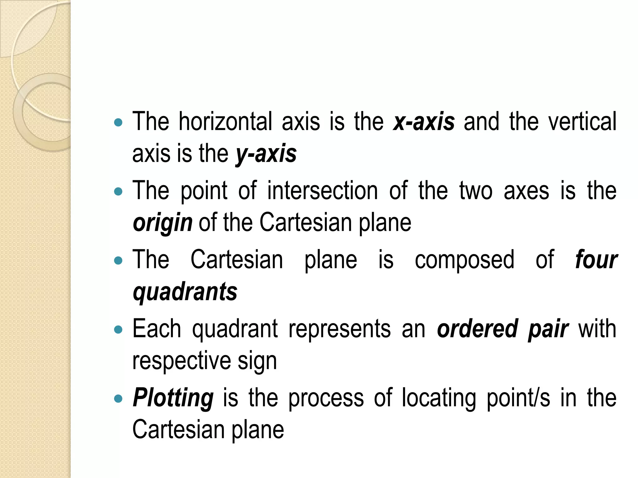    The horizontal axis is the x-axis and the vertical
    axis is the y-axis
   The point of intersection of the two axes is the
    origin of the Cartesian plane
   The Cartesian plane is composed of four
    quadrants
   Each quadrant represents an ordered pair with
    respective sign
   Plotting is the process of locating point/s in the
    Cartesian plane
 