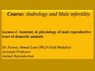 Course: Andrology and Male infertility
Lecture-1: Anatomy & physiology of male reproductive
tract of domestic animals
Dr. Farooz Ahmad Lone (Ph.D Gold Medalist)
Assistant Professor
Animal Reproduction
 