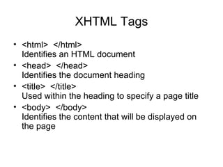 XHTML Tags
• <html> </html>
  Identifies an HTML document
• <head> </head>
  Identifies the document heading
• <title> </title>
  Used within the heading to specify a page title
• <body> </body>
  Identifies the content that will be displayed on
  the page
 