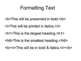 Formatting Text

<b>This will be presented in bold.</b>
<i>This will be printed in italics.</i>
<h1>This is the largest heading.<h1>
<h6>This is the smallest heading.</h6>
<b><i>This will be in bold & italics.<i></b>
 