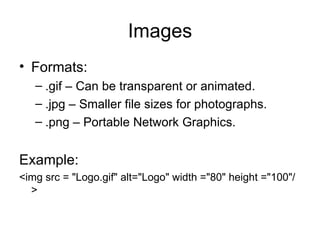 Images
• Formats:
   – .gif – Can be transparent or animated.
   – .jpg – Smaller file sizes for photographs.
   – .png – Portable Network Graphics.


Example:
<img src = "Logo.gif" alt="Logo" width ="80" height ="100"/
  >
 