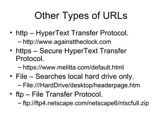 Other Types of URLs
• http – HyperText Transfer Protocol.
  – http://www.againsttheclock.com
• https – Secure HyperText Transfer
  Protocol.
  – https://www.melitta.com/default.html
• File – Searches local hard drive only.
  – File:///HardDrive/desktop/headerpage.htm
• ftp – File Transfer Protocol.
  – ftp://ftp4.netscape.com/netscape6/ntscfull.zip
 