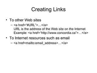 Creating Links
• To other Web sites
  – <a href=“#URL”>…</a>
    URL is the address of the Web site on the Internet
    Example: <a href=“http://www.concordia.ca”>…</a>
• To Internet resources such as email
  – <a href=mailto:email_address>…</a>
 