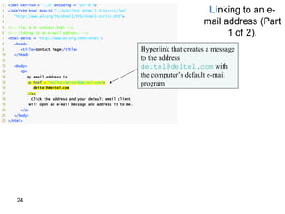 1    <?xml version = "1.0" encoding = "utf-8"?>
2
3
     <!DOCTYPE html PUBLIC "-//W3C//DTD XHTML 1.0 Strict//EN"
       "http://www.w3.org/TR/xhtml1/DTD/xhtml1-strict.dtd">
                                                                                           Linking to an e-
4
5    <!-- Fig. 4.4: contact.html -->
                                                                                          mail address (Part
6
7
     <!-- Linking to an e-mail address. -->
     <html xmlns = "http://www.w3.org/1999/xhtml">
                                                                                                1 of 2).
8      <head>
9          <title>Contact Page</title>                               Hyperlink that creates a message
10     </head>
11                                                                   to the address
12     <body>                                                        deitel@deitel.com with
13         <p>
14            My email address is                                    the computer’s default e-mail
15
16
              <a href = "mailto:deitel@deitel.com">
                  deitel@deitel.com
                                                                     program
17            </a>
18            . Click the address and your default email client
19               will open an e-mail message and address it to me.
20         </p>
21     </body>
22 </html>




         24
 