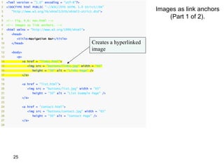 1    <?xml version = "1.0" encoding = "utf-8"?>
2
                                                                               Images as link anchors
     <!DOCTYPE html PUBLIC "-//W3C//DTD XHTML 1.0 Strict//EN"
3      "http://www.w3.org/TR/xhtml1/DTD/xhtml1-strict.dtd">
4
5    <!-- Fig. 4.6: nav.html -->
                                                                                   (Part 1 of 2).
6    <!-- Images as link anchors. -->
7    <html xmlns = "http://www.w3.org/1999/xhtml">
8      <head>
9          <title>Navigation Bar</title>
10     </head>                                         Creates a hyperlinked
11
12     <body>
                                                       image
13         <p>
14            <a href = "links.html">
15               <img src = "buttons/links.jpg" width = "65"
16                   height = "50" alt = "Links Page" />
17            </a>
18
19            <a href = "list.html">
20               <img src = "buttons/list.jpg" width = "65"
21                   height = "50" alt = "List Example Page" />
22            </a>
23
24            <a href = "contact.html">
25               <img src = "buttons/contact.jpg" width = "65"
26                   height = "50" alt = "Contact Page" />
27            </a>
28




         25
 