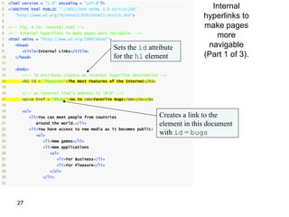 1
                                                                                        Internal
     <?xml version = "1.0" encoding = "utf-8"?>
2    <!DOCTYPE html PUBLIC "-//W3C//DTD XHTML 1.0 Strict//EN"
3       "http://www.w3.org/TR/xhtml1/DTD/xhtml1-strict.dtd">                          hyperlinks to
4
5    <!-- Fig. 4.14: internal.html -->                                                make pages
6
7
     <!-- Internal hyperlinks to make pages more navigable. -->
     <html xmlns = "http://www.w3.org/1999/xhtml">
                                                                                         more
8       <head>
                                                     Sets the id attribute             navigable
9          <title>Internal Links</title>
10      </head>                                      for the h1 element               (Part 1 of 3).
11
12      <body>
13         <!-- id attribute creates an internal hyperlink destination -->
14         <h1 id = "features">The Best Features of the Internet</h1>
15
16         <!-- an internal link's address is "#id" -->
17         <p><a href = "#bugs">Go to <em>Favorite Bugs</em></a></p>
18
19         <ul>
20           <li>You can meet people from countries                     Creates a link to the
21                around the world.</li>                                element in this document
22           <li>You have access to new media as it becomes public:
23                <ul>                                                  with id = bugs
24                  <li>New games</li>
25                  <li>New applications
26                       <ul>
27                          <li>For Business</li>
28                          <li>For Pleasure</li>
29                       </ul>
30                  </li>
31




        27
 