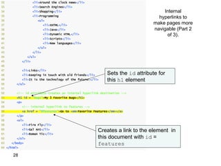 32                   <li>Around the clock news</li>
33                   <li>Search Engines</li>
34                   <li>Shopping</li>                                               Internal
35                   <li>Programming
                                                                                   hyperlinks to
36                      <ul>
37                           <li>XHTML</li>
                                                                                 make pages more
38                           <li>Java</li>                                       navigable (Part 2
39                           <li>Dynamic HTML</li>                                    of 3).
40                           <li>Scripts</li>
41                           <li>New languages</li>
42                      </ul>
43                   </li>
44              </ul>
45           </li>
46
47           <li>Links</li>
48           <li>Keeping in touch with old friends</li>      Sets the id attribute for
49           <li>It is the technology of the future!</li>    this h1 element
50      </ul>
51
52      <!-- id attribute creates an internal hyperlink destination -->
53      <h1 id = "bugs">My 3 Favorite Bugs</h1>
54      <p>
55           <!-- internal hyperlink to features -->
56           <a href = "#features">Go to <em>Favorite Features</em></a>
57      </p>
58      <ol>
59           <li>Fire Fly</li>
60           <li>Gal Ant</li>
                                                          Creates a link to the element in
61           <li>Roman Tic</li>
62      </ol>                                             this document with id =
63   </body>                                              features
64 </html>

      28
 