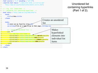 1    <?xml version = "1.0" encoding = "utf-8"?>
2    <!DOCTYPE html PUBLIC "-//W3C//DTD XHTML 1.0 Strict//EN"
3       "http://www.w3.org/TR/xhtml1/DTD/xhtml1-strict.dtd">                                  Unordered list
4
5    <!-- Fig. 4.8: links2.html -->
                                                                                           containing hyperlinks
6    <!-- Unordered list containing hyperlinks. -->                                            (Part 1 of 2).
7    <html xmlns = "http://www.w3.org/1999/xhtml">
8       <head>
9          <title>Links</title>
10      </head>
11                                                           Creates an unordered
12
13
        <body>
           <h1>Here are my favorite sites</h1>
                                                             list
14         <p><strong>Click on a name to go to that page.</strong></p>
15
16         <!-- create an unordered list -->                             Makes
17         <ul>
18               <!-- add four list items -->
                                                                         hyperlinked
19               <li><a href = "http://www.deitel.com">Deitel</a></li>   elements into
20               <li><a href = "http://www.w3.org">W3C</a></li>
21               <li><a href = "http://www.yahoo.com">Yahoo!</a></li>
                                                                         individual list
22               <li><a href = "http://www.cnn.com">CNN</a></li>         items
23           </ul>
24      </body>
25 </html>




         39
 
