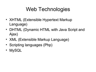 Web Technologies
• XHTML (Extensible Hypertext Markup
  Language)
• DHTML (Dynamic HTML with Java Script and
  Ajax)
• XML (Extensible Markup Language)
• Scripting languages (Php)
• MySQL
 