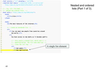 1    <?xml version = "1.0" encoding = "utf-8"?>
2    <!DOCTYPE html PUBLIC "-//W3C//DTD XHTML 1.0 Strict//EN"
3
4
       "http://www.w3.org/TR/xhtml1/DTD/xhtml1-strict.dtd">
                                                                                             Nested and ordered
5    <!-- Fig. 4.9: list.html -->                                                             lists (Part 1 of 3).
6    <!-- Nested and ordered lists. -->
7    <html xmlns = "http://www.w3.org/1999/xhtml">
8      <head>
9          <title>Lists</title>
10     </head>
11
12     <body>
13         <h1>The Best Features of the Internet</h1>
14
15         <!-- create an unordered list -->
16         <ul>
17            <li>You can meet new people from countries around
18                the world.</li>
19            <li>
20                You have access to new media as it becomes public:
21
22                <!-- this starts a nested list, which uses a -->
23                <!-- modified bullet. The list ends when you -->
24                <!-- close the <ul> tag. -->
25                <ul>                                               A single list element
26                   <li>New games</li>
27                   <li>New applications
28




         41
 