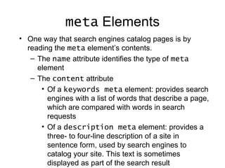 meta Elements
• One way that search engines catalog pages is by
  reading the meta element’s contents.
   – The name attribute identifies the type of meta
     element
   – The content attribute
      • Of a keywords meta element: provides search
        engines with a list of words that describe a page,
        which are compared with words in search
        requests
      • Of a description meta element: provides a
        three- to four-line description of a site in
        sentence form, used by search engines to
        catalog your site. This text is sometimes
        displayed as part of the search result
 