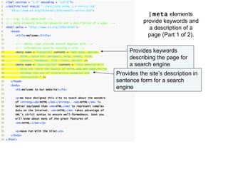 1    <?xml version = "1.0" encoding = "utf-8"?>
2    <!DOCTYPE html PUBLIC "-//W3C//DTD XHTML 1.0 Strict//EN"
3      "http://www.w3.org/TR/xhtml1/DTD/xhtml1-strict.dtd">
4                                                                                        | meta elements
5    <!-- Fig. 4.15: meta.html -->
6    <!-- meta elements provide keywords and a description of a page. -->              provide keywords and
7
8
     <html xmlns = "http://www.w3.org/1999/xhtml">
       <head>
                                                                                         a description of a
9          <title>Welcome</title>                                                        page (Part 1 of 2).
10
11         <!-- <meta> tags provide search engines with -->
12         <!-- information used to catalog a site -->
13         <meta name = "keywords" content = "web page, design,                  Provides keywords
14
15
             XHTML, tutorial, personal, help, index, form,
             contact, feedback, list, links, deitel" />
                                                                                 describing the page for
16         <meta name = "description" content = "This website will               a search engine
17           help you learn the basics of XHTML and web page design
18
19
             through the use of interactive examples and
             instruction." />
                                                                            Provides the site’s description in
20     </head>                                                              sentence form for a search
21
22
       <body>
           <h1>Welcome to Our Website!</h1>
                                                                            engine
23
24         <p>We have designed this site to teach about the wonders
25         of <strong><em>XHTML</em></strong>. <em>XHTML</em> is
26         better equipped than <em>HTML</em> to represent complex
27         data on the Internet. <em>XHTML</em> takes advantage of
28        XML’s strict syntax to ensure well-formedness. Soon you
29        will know about many of the great features of
30         <em>XHTML.</em></p>
31
32         <p>Have Fun With the Site!</p>
33     </body>
34 </html>
 