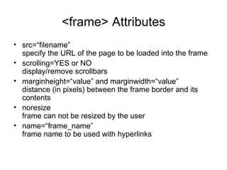 <frame> Attributes
• src=“filename”
  specify the URL of the page to be loaded into the frame
• scrolling=YES or NO
  display/remove scrollbars
• marginheight=“value” and marginwidth=“value”
  distance (in pixels) between the frame border and its
  contents
• noresize
  frame can not be resized by the user
• name=“frame_name”
  frame name to be used with hyperlinks
 