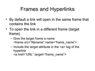 Frames and Hyperlinks
• By default a link will open in the same frame that
  contains the link
• To open the link in a different frame (target
  frame)
  – Give the target frame a name
    <frame src=“filename” name=“frame_name”>
  – Include the target attribute in the <a> tag of the
    hyperlink
    <a href=“URL” target=“frame_name”>
 