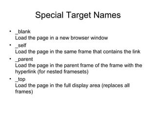 Special Target Names
• _blank
  Load the page in a new browser window
• _self
  Load the page in the same frame that contains the link
• _parent
  Load the page in the parent frame of the frame with the
  hyperlink (for nested framesets)
• _top
  Load the page in the full display area (replaces all
  frames)
 