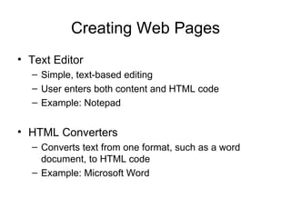 Creating Web Pages
• Text Editor
  – Simple, text-based editing
  – User enters both content and HTML code
  – Example: Notepad


• HTML Converters
  – Converts text from one format, such as a word
    document, to HTML code
  – Example: Microsoft Word
 