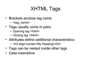 XHTML Tags
• Brackets enclose tag name
   – <tag_name>
• Tags usually come in pairs
   – Opening tag <html>
   – Closing tag </html>
• Attributes define additional characteristics
   – <h3 align=center>My Heading</h3>
• Tags can be nested inside other tags
• Case insensitive
 