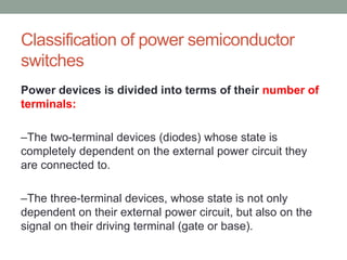 Classification of power semiconductor
switches
Power devices is divided into terms of their number of
terminals:
–The two-terminal devices (diodes) whose state is
completely dependent on the external power circuit they
are connected to.
–The three-terminal devices, whose state is not only
dependent on their external power circuit, but also on the
signal on their driving terminal (gate or base).
 