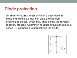 Diode protection
• Snubber circuits are essential for diodes used in
switching circuits as they can save a diode from
overvoltage spikes, which may arise during the reverse
recovery process. A common snubber circuit consists of a
series RC connected in parallel with the diode.
 