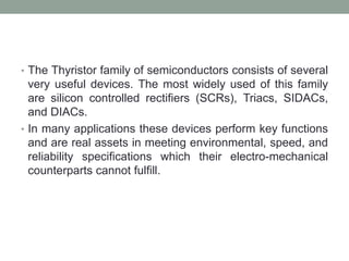 • The Thyristor family of semiconductors consists of several
very useful devices. The most widely used of this family
are silicon controlled rectifiers (SCRs), Triacs, SIDACs,
and DIACs.
• In many applications these devices perform key functions
and are real assets in meeting environmental, speed, and
reliability specifications which their electro-mechanical
counterparts cannot fulfill.
 