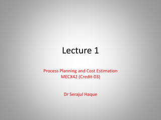 Lecture 1
Process Planning and Cost Estimation
MECX42 (Credit-03)
Dr Serajul Haque
 
