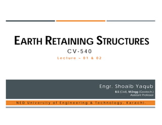 EARTH RETAINING STRUCTURES
C V - 5 4 0
Engr. Shoaib Yaqub
B.S (Civil), M.Engg (Geotech.)
Assistant Professor
N E D U n i v e r s i t y o f E n g i n e e r i n g & T e c h n o l o g y , K a r a c h i .
L e c t u r e – 0 1 & 0 2
 