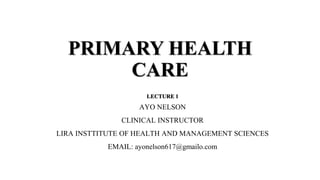 PRIMARY HEALTH
CARE
LECTURE 1
AYO NELSON
CLINICAL INSTRUCTOR
LIRA INSTTITUTE OF HEALTH AND MANAGEMENT SCIENCES
EMAIL: ayonelson617@gmailo.com
 
