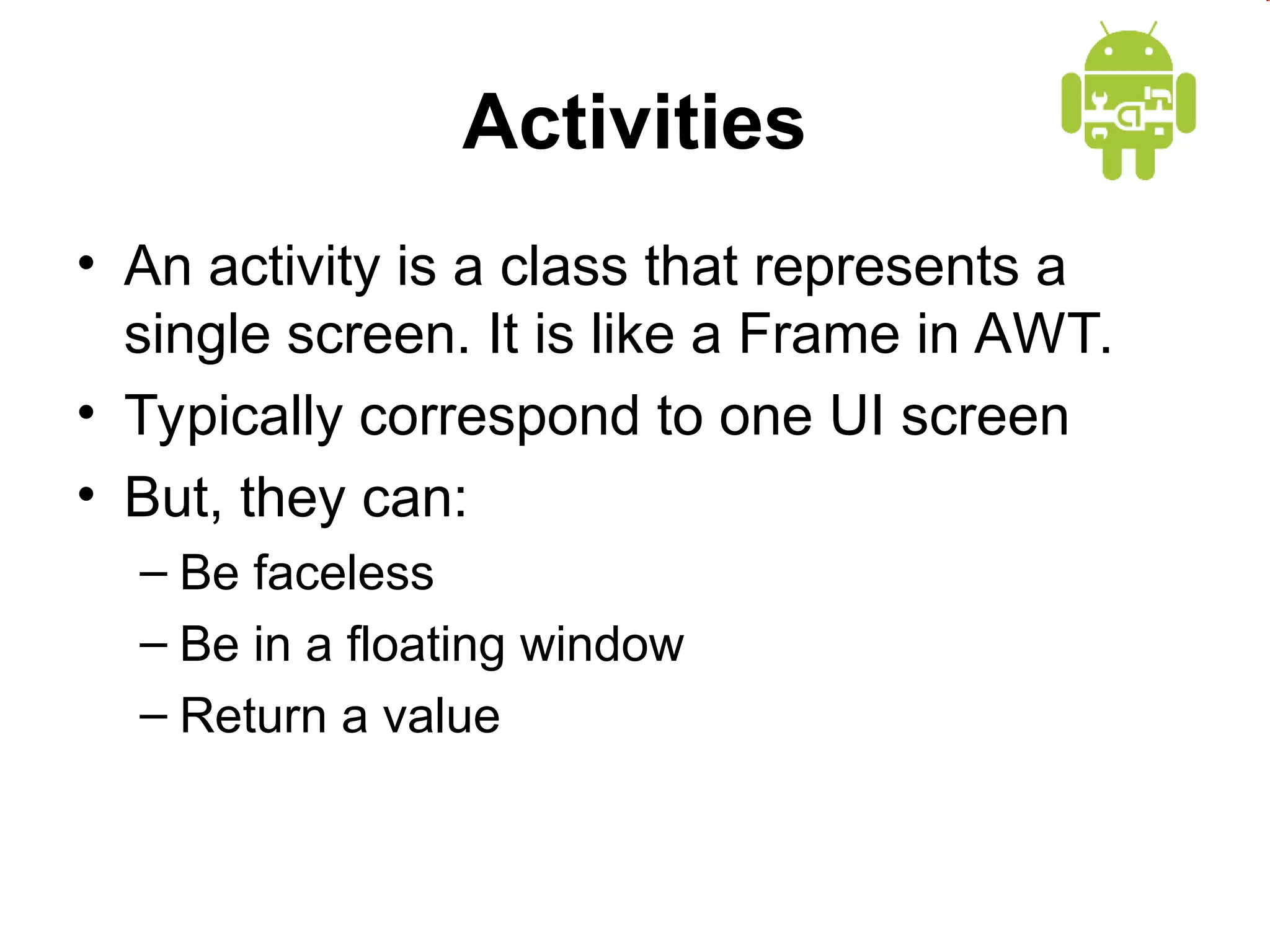 Activities
&bull; An activity is a class that represents a
single screen. It is like a Frame in AWT.
&bull; Typically correspond to one UI screen
&bull; But, they can:
&ndash; Be faceless
&ndash; Be in a floating window
&ndash; Return a value
 