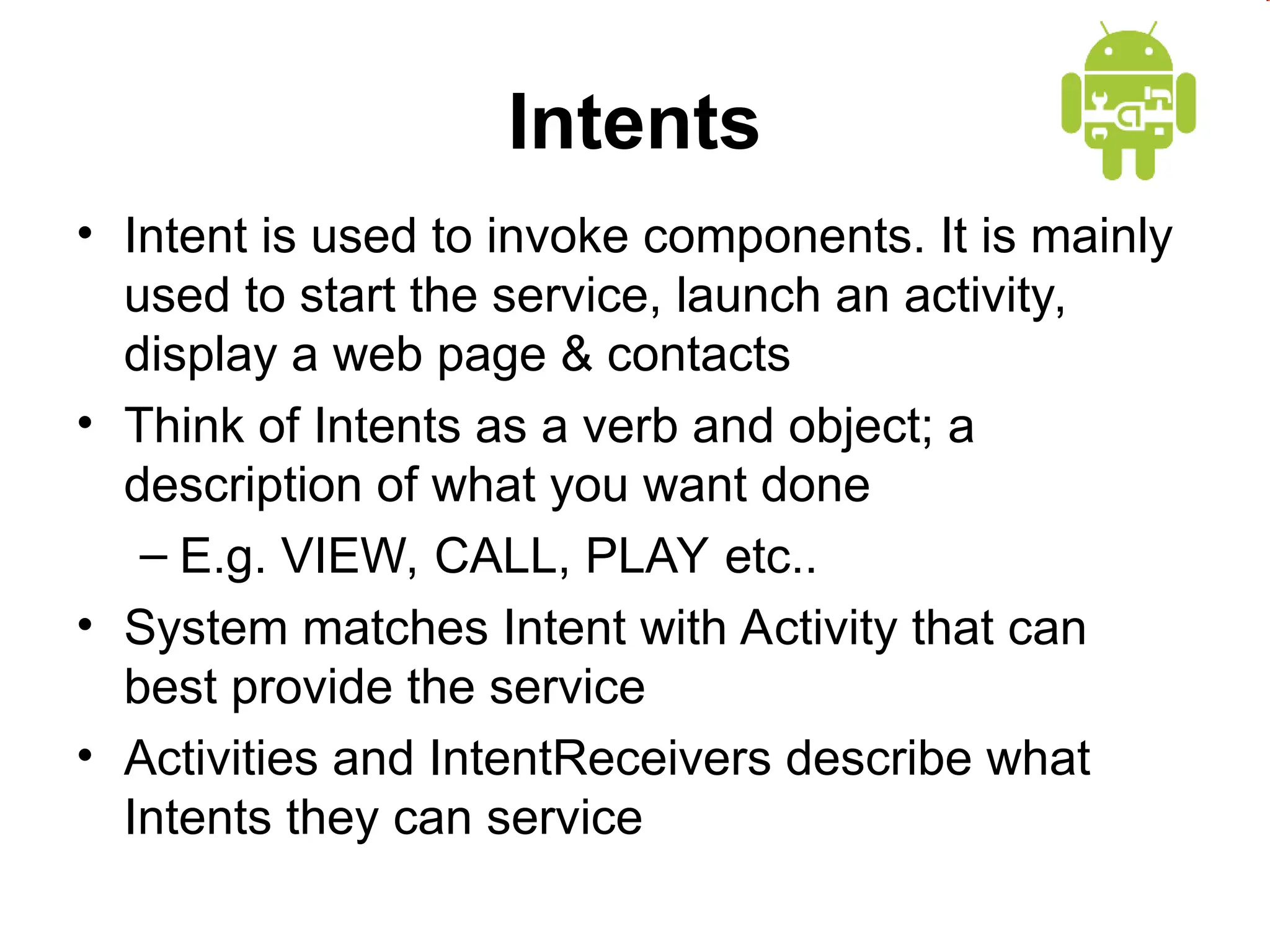 Intents
&bull; Intent is used to invoke components. It is mainly
used to start the service, launch an activity,
display a web page & contacts
&bull; Think of Intents as a verb and object; a
description of what you want done
&ndash; E.g. VIEW, CALL, PLAY etc..
&bull; System matches Intent with Activity that can
best provide the service
&bull; Activities and IntentReceivers describe what
Intents they can service
 