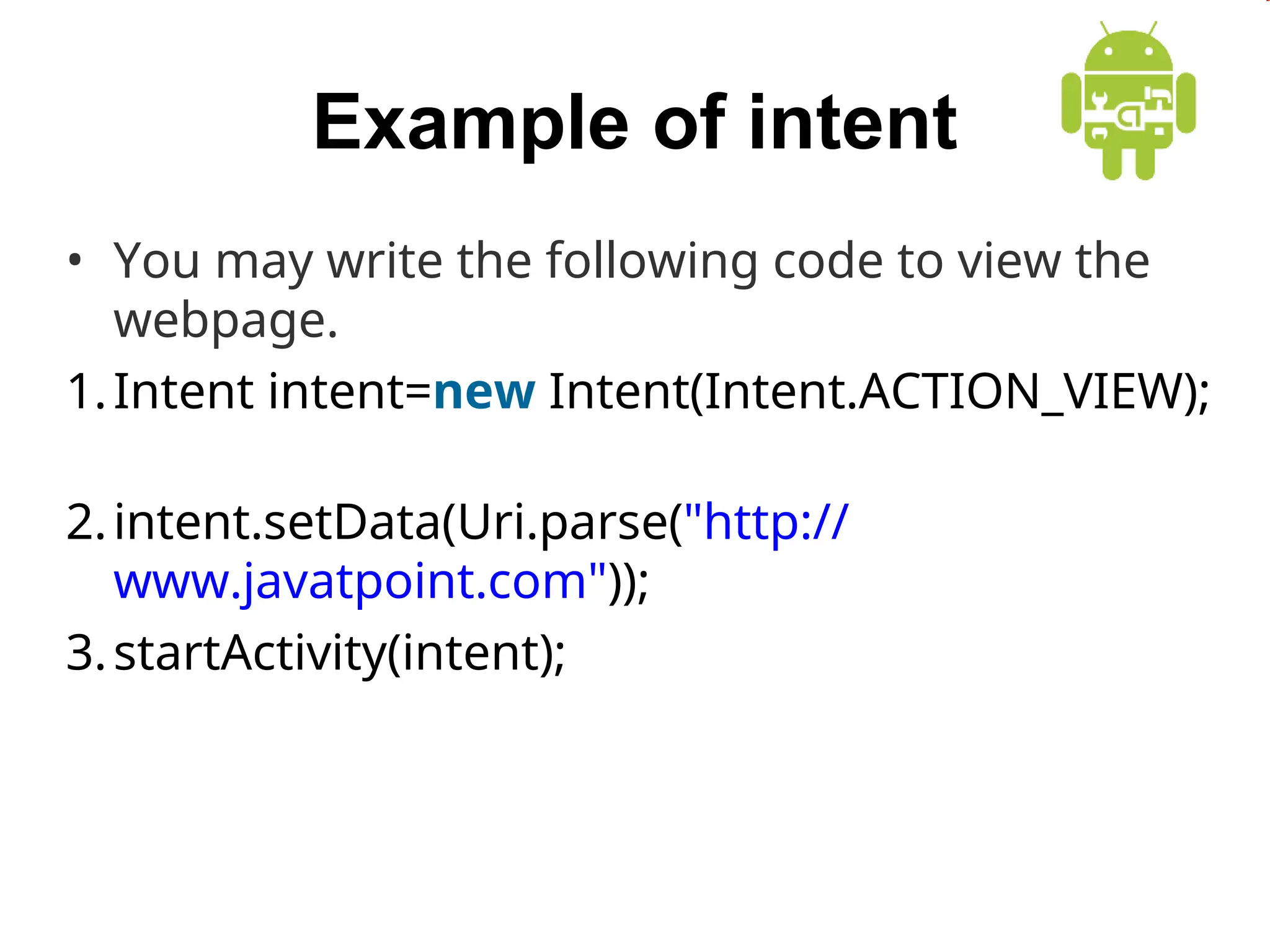 Example of intent
&bull; You may write the following code to view the
webpage.
1.Intent intent=new Intent(Intent.ACTION_VIEW);
2.intent.setData(Uri.parse("http://
www.javatpoint.com"));
3.startActivity(intent);
 