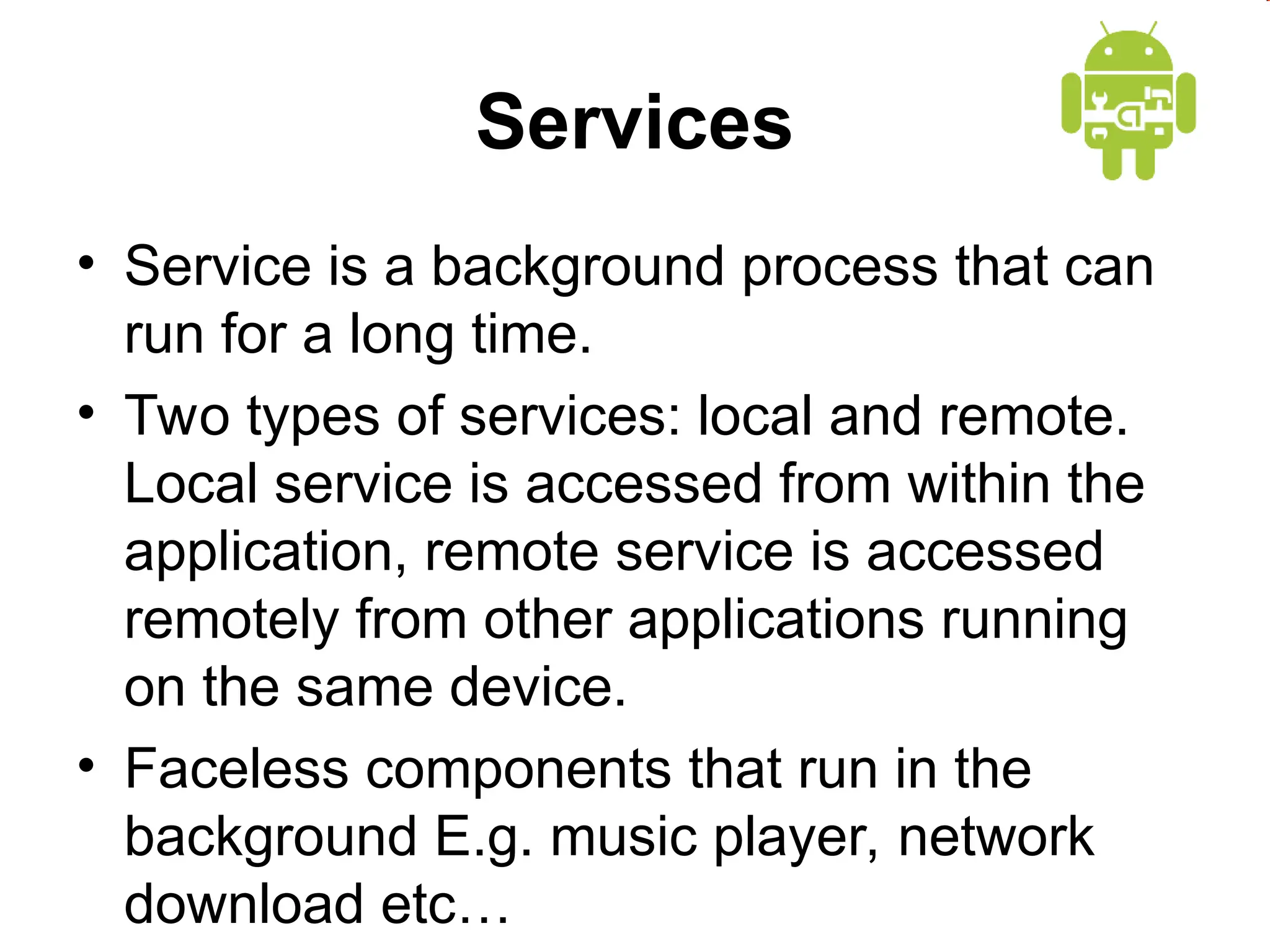Services
&bull; Service is a background process that can
run for a long time.
&bull; Two types of services: local and remote.
Local service is accessed from within the
application, remote service is accessed
remotely from other applications running
on the same device.
&bull; Faceless components that run in the
background E.g. music player, network
download etc&hellip;
 