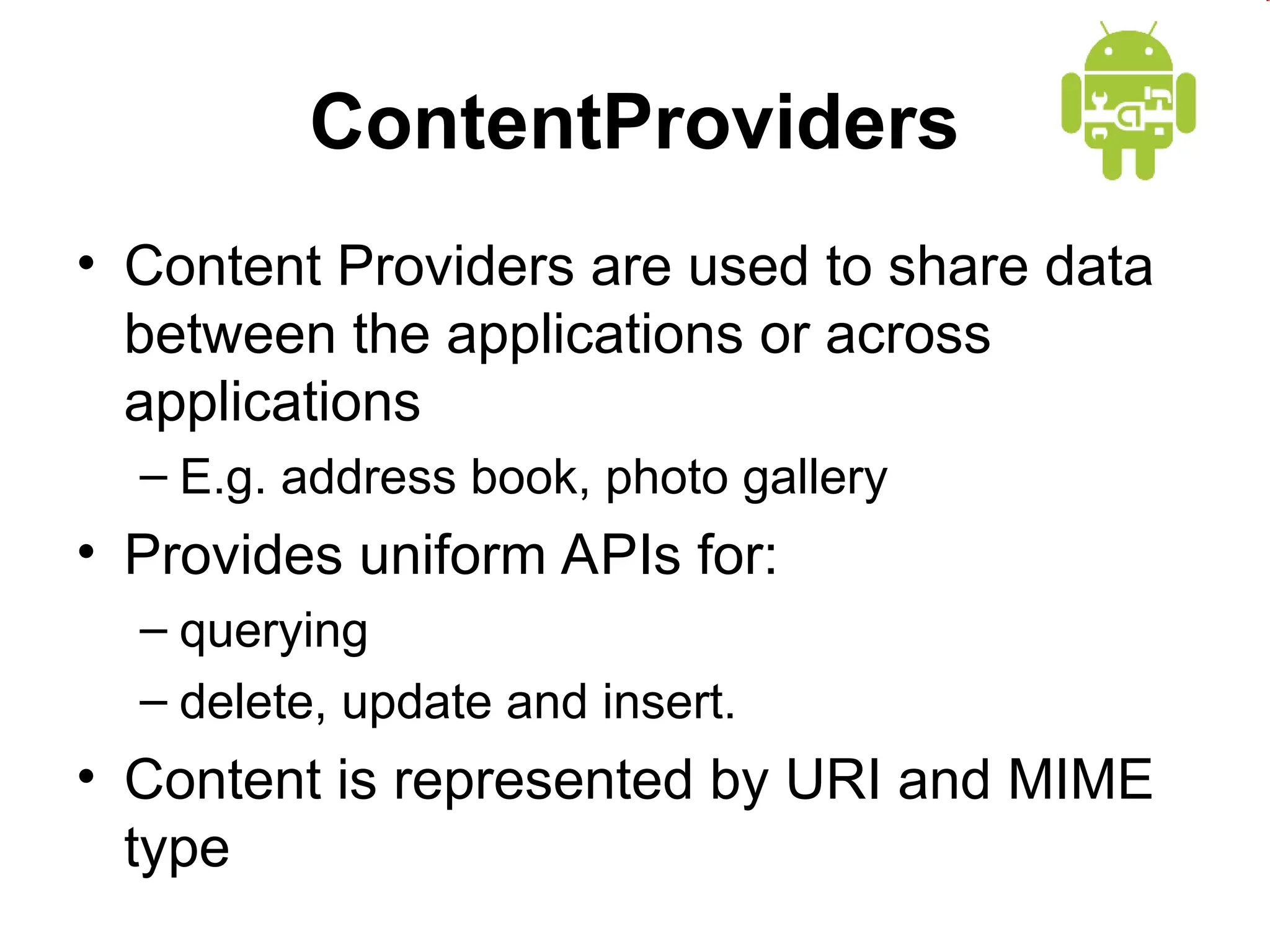 ContentProviders
&bull; Content Providers are used to share data
between the applications or across
applications
&ndash; E.g. address book, photo gallery
&bull; Provides uniform APIs for:
&ndash; querying
&ndash; delete, update and insert.
&bull; Content is represented by URI and MIME
type
 