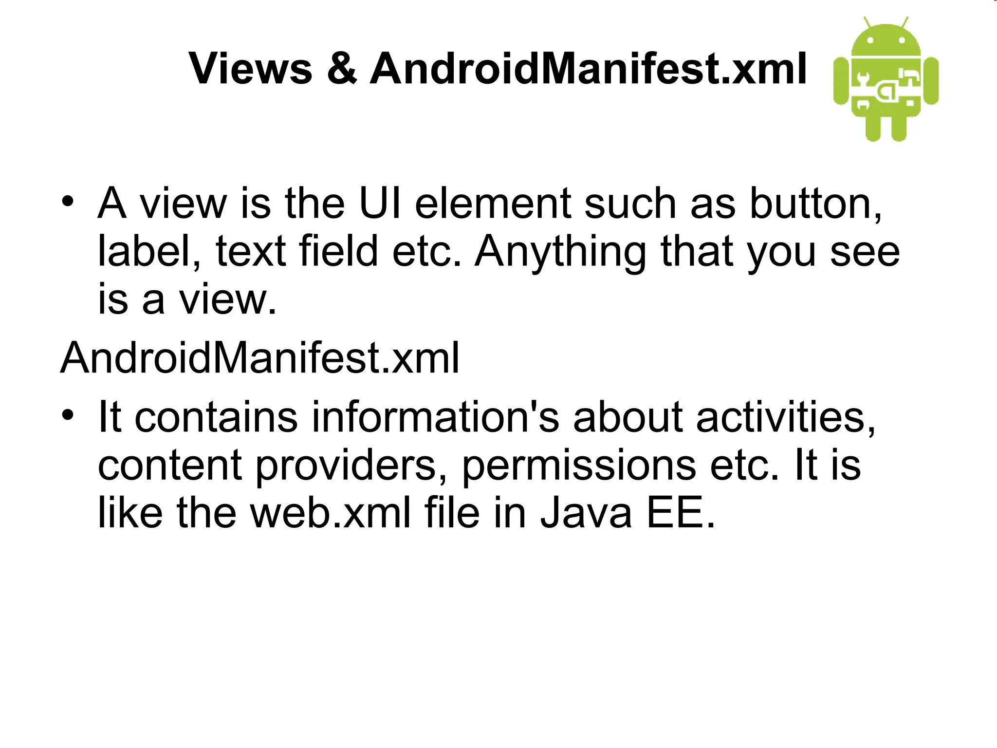 Views & AndroidManifest.xml
&bull; A view is the UI element such as button,
label, text field etc. Anything that you see
is a view.
AndroidManifest.xml
&bull; It contains information's about activities,
content providers, permissions etc. It is
like the web.xml file in Java EE.
 