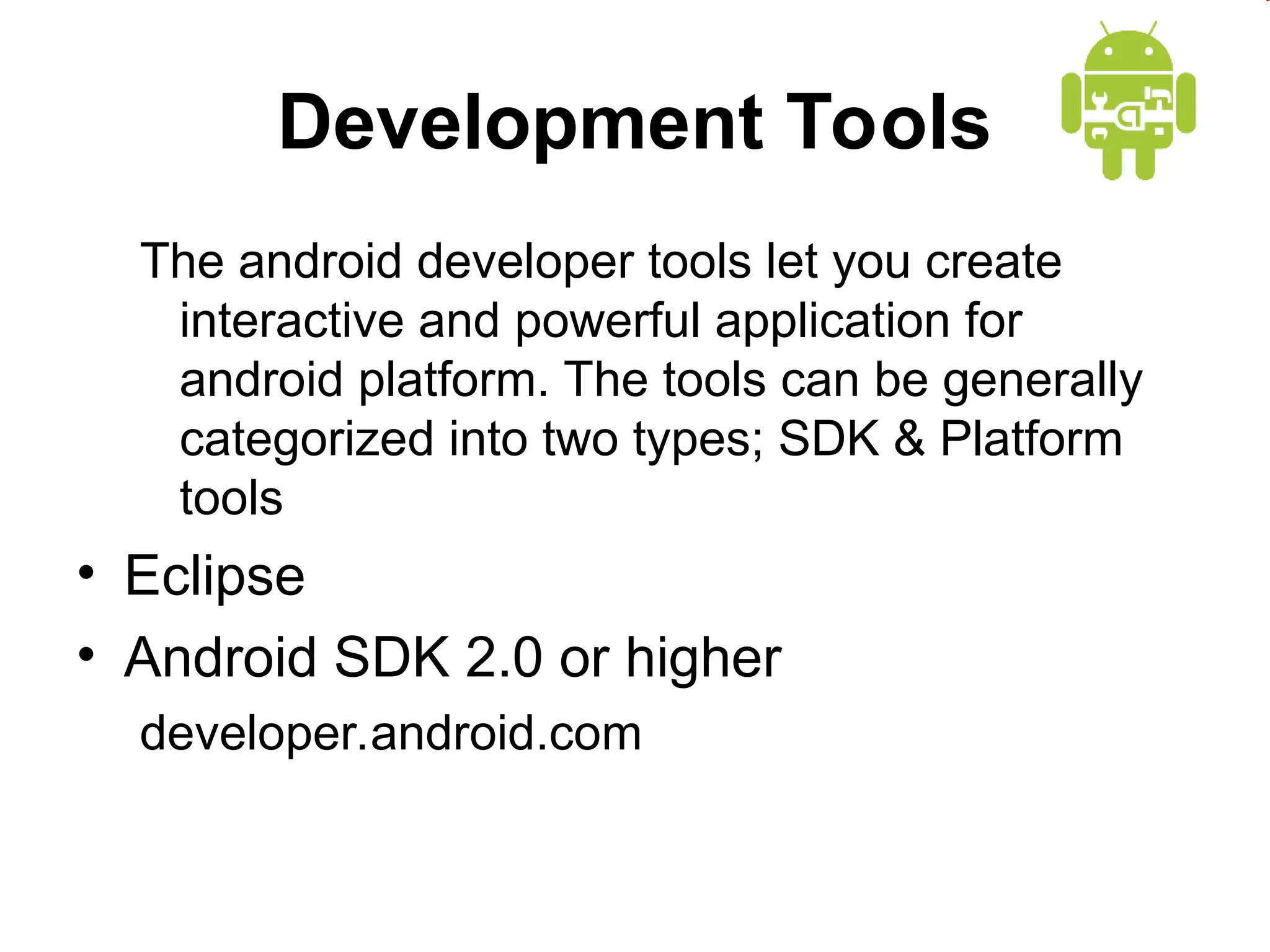 Development Tools
The android developer tools let you create
interactive and powerful application for
android platform. The tools can be generally
categorized into two types; SDK & Platform
tools
&bull; Eclipse
&bull; Android SDK 2.0 or higher
developer.android.com
 