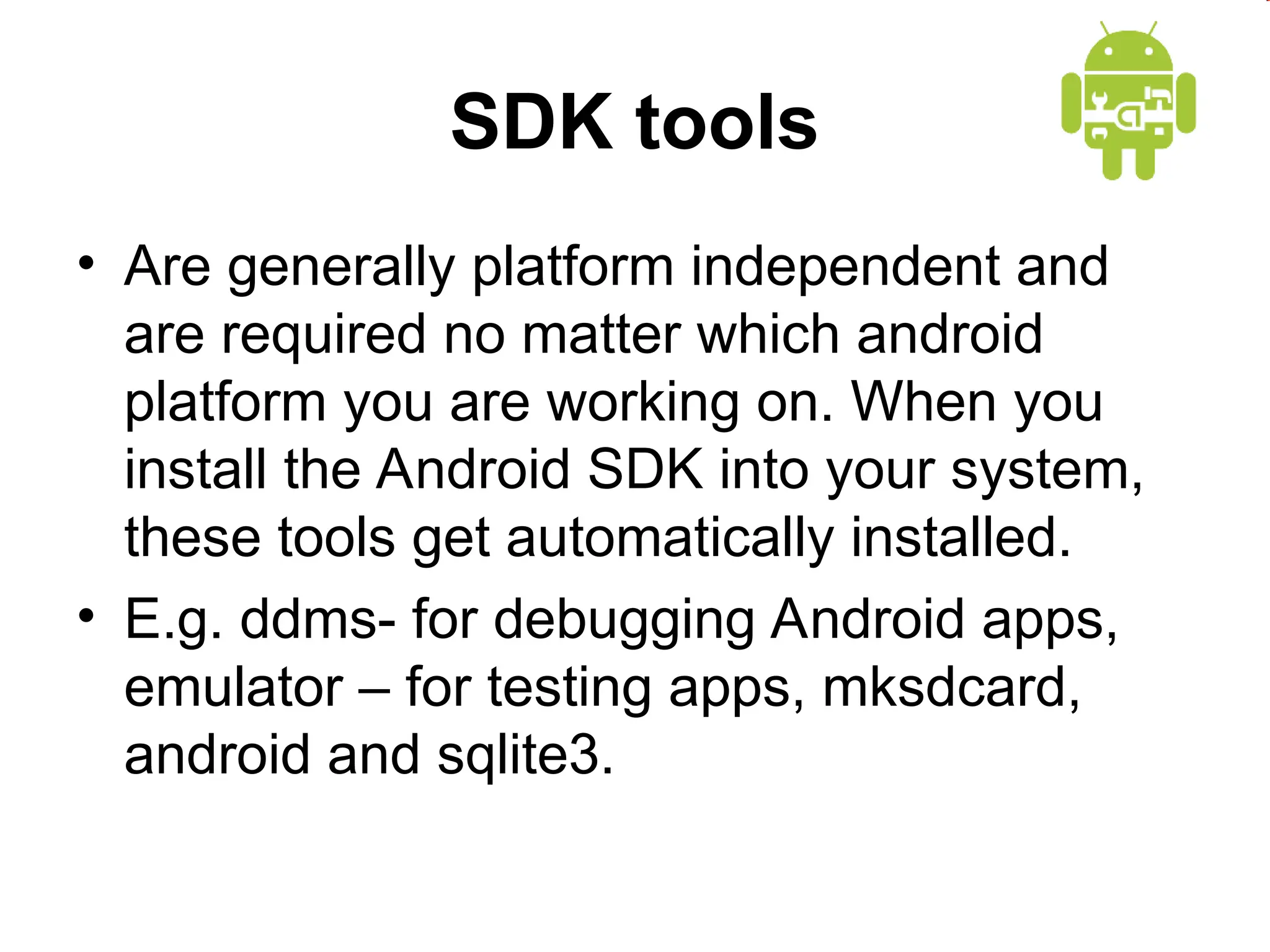SDK tools
&bull; Are generally platform independent and
are required no matter which android
platform you are working on. When you
install the Android SDK into your system,
these tools get automatically installed.
&bull; E.g. ddms- for debugging Android apps,
emulator &ndash; for testing apps, mksdcard,
android and sqlite3.
 