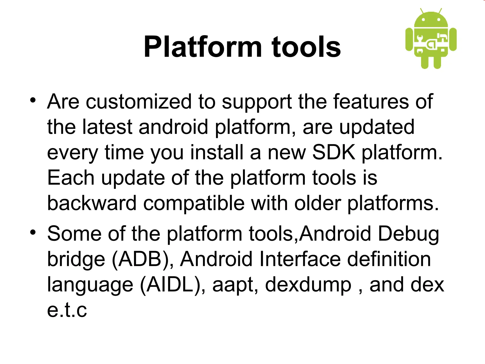 Platform tools
&bull; Are customized to support the features of
the latest android platform, are updated
every time you install a new SDK platform.
Each update of the platform tools is
backward compatible with older platforms.
&bull; Some of the platform tools,Android Debug
bridge (ADB), Android Interface definition
language (AIDL), aapt, dexdump , and dex
e.t.c
 