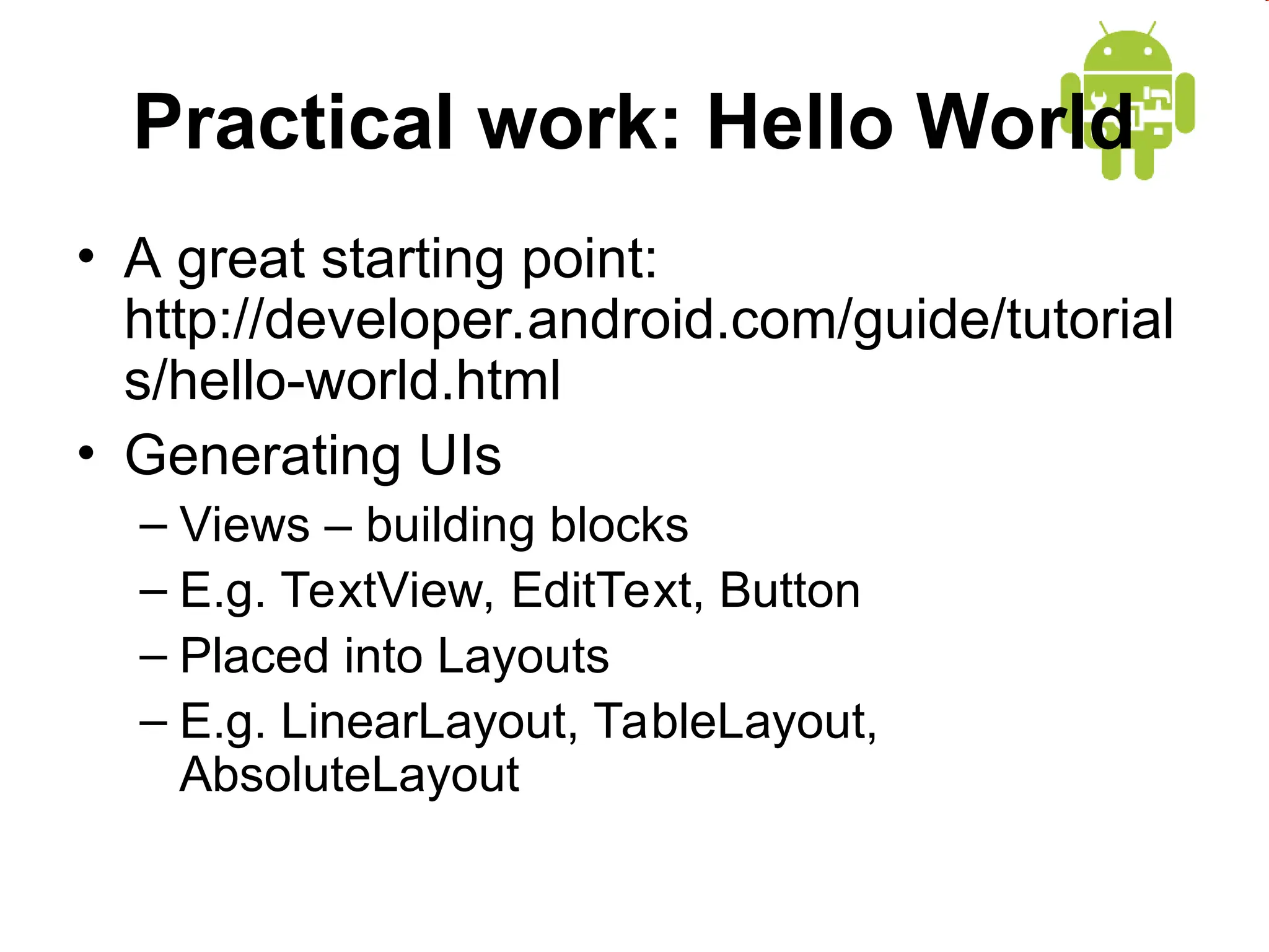 Practical work: Hello World
&bull; A great starting point:
http://developer.android.com/guide/tutorial
s/hello-world.html
&bull; Generating UIs
&ndash; Views &ndash; building blocks
&ndash; E.g. TextView, EditText, Button
&ndash; Placed into Layouts
&ndash; E.g. LinearLayout, TableLayout,
AbsoluteLayout
 
