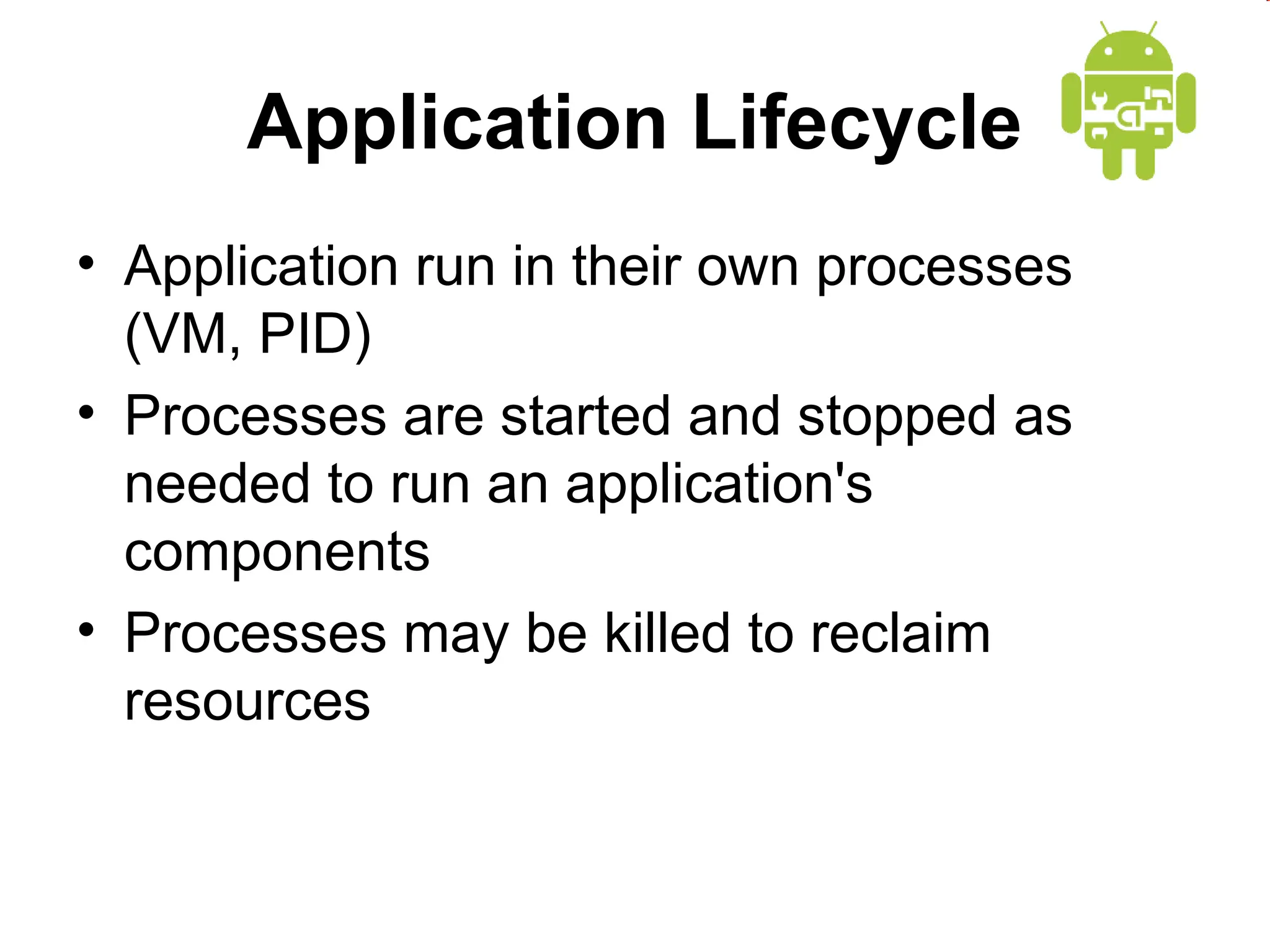 Application Lifecycle
&bull; Application run in their own processes
(VM, PID)
&bull; Processes are started and stopped as
needed to run an application's
components
&bull; Processes may be killed to reclaim
resources
 