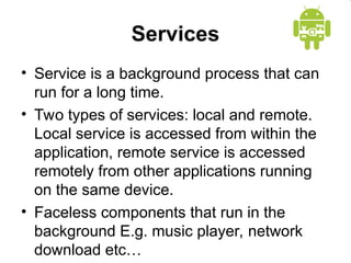 Services
• Service is a background process that can
run for a long time.
• Two types of services: local and remote.
Local service is accessed from within the
application, remote service is accessed
remotely from other applications running
on the same device.
• Faceless components that run in the
background E.g. music player, network
download etc…
 