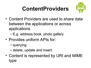 ContentProviders
• Content Providers are used to share data
between the applications or across
applications
– E.g. address book, photo gallery
• Provides uniform APIs for:
– querying
– delete, update and insert.
• Content is represented by URI and MIME
type
 